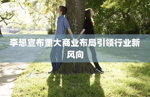 李想宣布重大商业布局引领行业新风向
