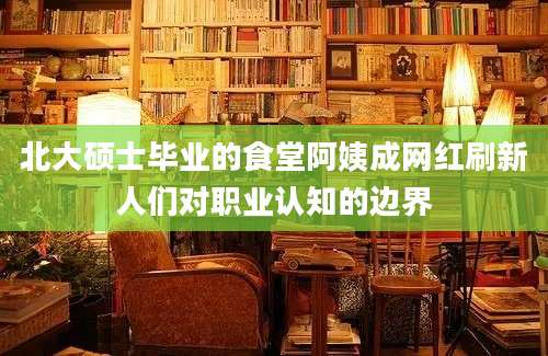 北大硕士毕业的食堂阿姨成网红刷新人们对职业认知的边界