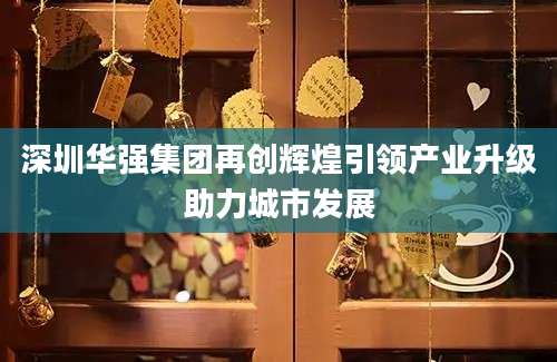 深圳华强集团再创辉煌引领产业升级助力城市发展