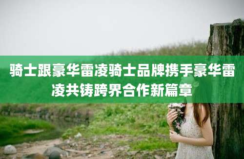 骑士跟豪华雷凌骑士品牌携手豪华雷凌共铸跨界合作新篇章
