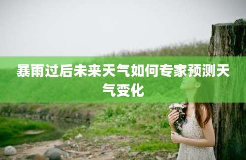 暴雨过后未来天气如何专家预测天气变化