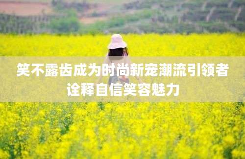 笑不露齿成为时尚新宠潮流引领者诠释自信笑容魅力