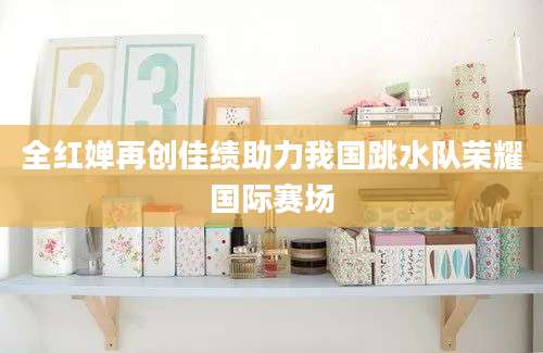 全红婵再创佳绩助力我国跳水队荣耀国际赛场