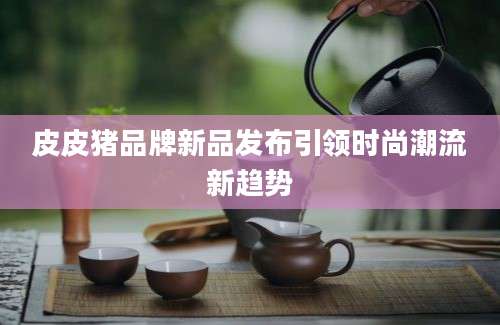 皮皮猪品牌新品发布引领时尚潮流新趋势