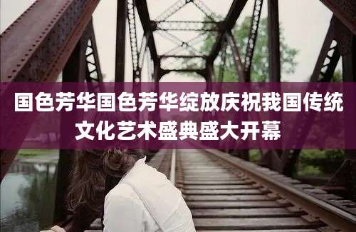 国色芳华国色芳华绽放庆祝我国传统文化艺术盛典盛大开幕