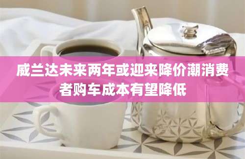 威兰达未来两年或迎来降价潮消费者购车成本有望降低