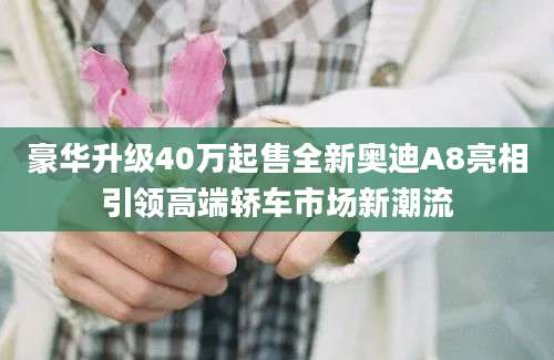 豪华升级40万起售全新奥迪A8亮相引领高端轿车市场新潮流