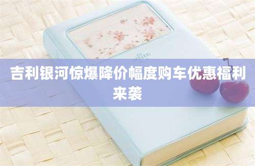 吉利银河惊爆降价幅度购车优惠福利来袭