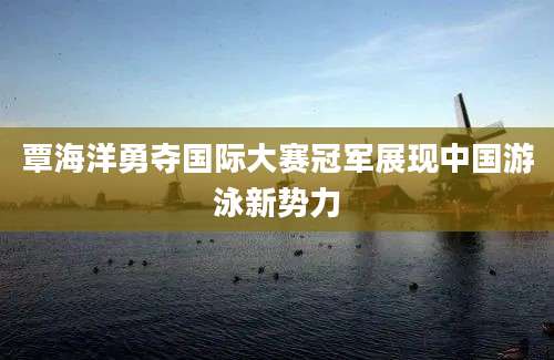 覃海洋勇夺国际大赛冠军展现中国游泳新势力