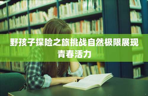 野孩子探险之旅挑战自然极限展现青春活力