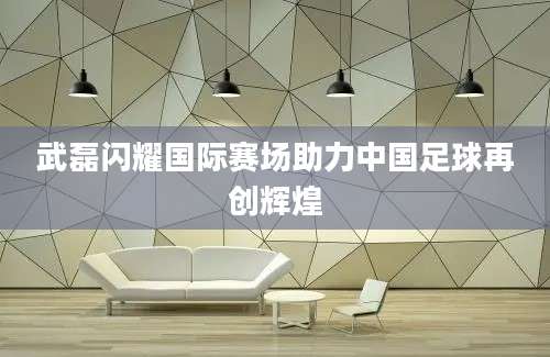 武磊闪耀国际赛场助力中国足球再创辉煌