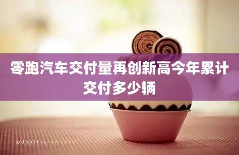 零跑汽车交付量再创新高今年累计交付多少辆