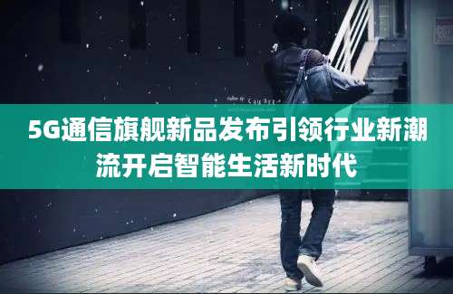 5G通信旗舰新品发布引领行业新潮流开启智能生活新时代