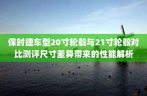 保时捷车型20寸轮毂与21寸轮毂对比测评尺寸差异带来的性能解析