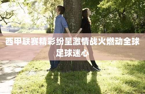 西甲联赛精彩纷呈激情战火燃动全球足球迷心