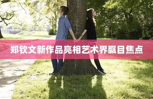郑钦文新作品亮相艺术界瞩目焦点