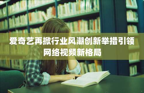 爱奇艺再掀行业风潮创新举措引领网络视频新格局