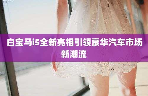 白宝马i5全新亮相引领豪华汽车市场新潮流