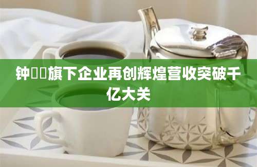 钟睒睒旗下企业再创辉煌营收突破千亿大关
