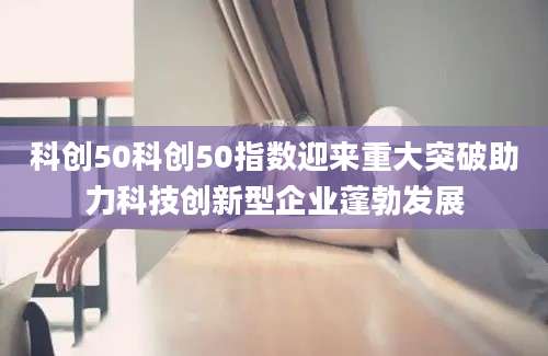 科创50科创50指数迎来重大突破助力科技创新型企业蓬勃发展