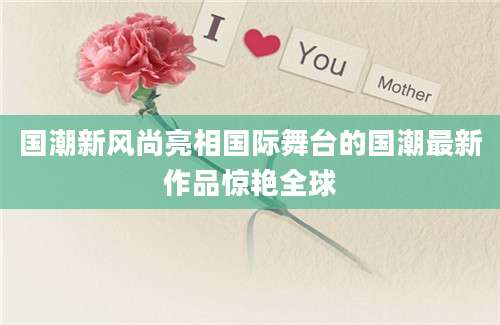 国潮新风尚亮相国际舞台的国潮最新作品惊艳全球