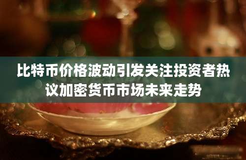 比特币价格波动引发关注投资者热议加密货币市场未来走势