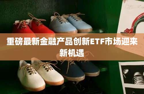 重磅最新金融产品创新ETF市场迎来新机遇