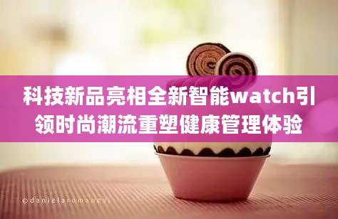 科技新品亮相全新智能watch引领时尚潮流重塑健康管理体验