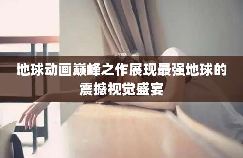 地球动画巅峰之作展现最强地球的震撼视觉盛宴