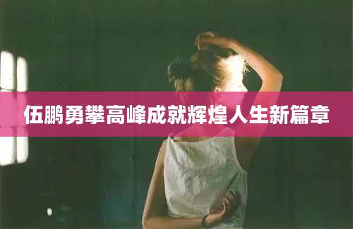 伍鹏勇攀高峰成就辉煌人生新篇章