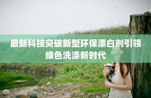 最新科技突破新型环保漂白剂引领绿色洗涤新时代