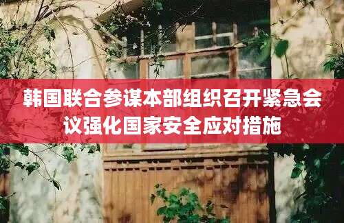 韩国联合参谋本部组织召开紧急会议强化国家安全应对措施