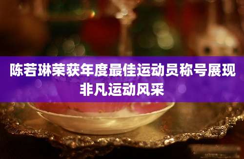 陈若琳荣获年度最佳运动员称号展现非凡运动风采