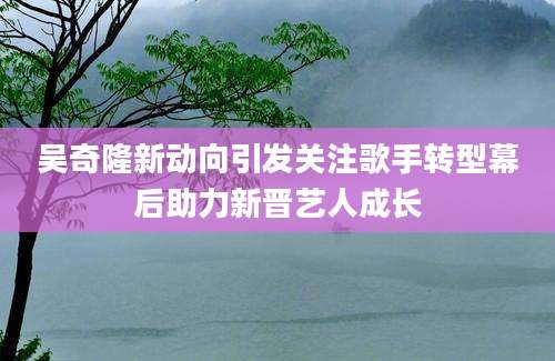吴奇隆新动向引发关注歌手转型幕后助力新晋艺人成长