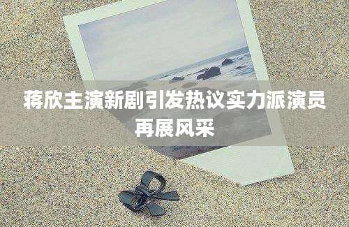 蒋欣主演新剧引发热议实力派演员再展风采