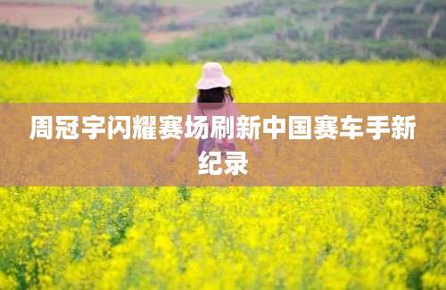 周冠宇闪耀赛场刷新中国赛车手新纪录