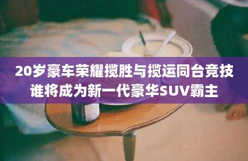 20岁豪车荣耀揽胜与揽运同台竞技谁将成为新一代豪华SUV霸主