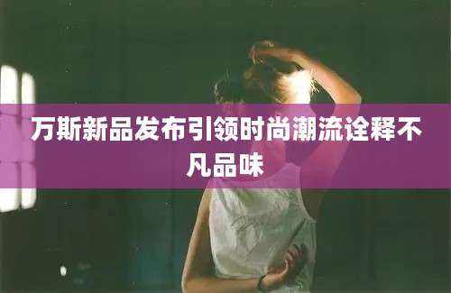 万斯新品发布引领时尚潮流诠释不凡品味