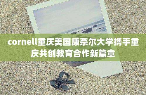 cornell重庆美国康奈尔大学携手重庆共创教育合作新篇章
