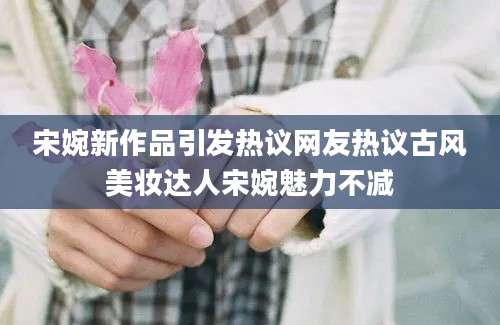 宋婉新作品引发热议网友热议古风美妆达人宋婉魅力不减