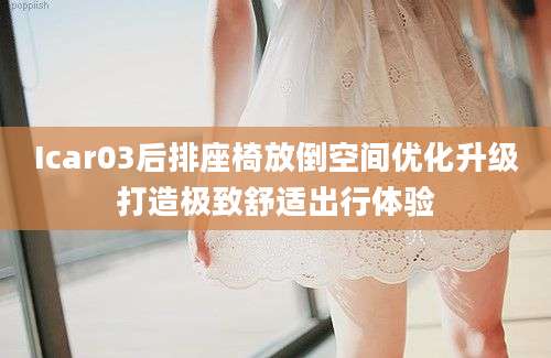 Icar03后排座椅放倒空间优化升级打造极致舒适出行体验