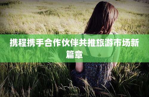 携程携手合作伙伴共推旅游市场新篇章