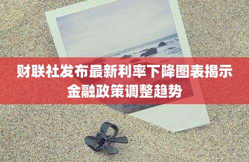 财联社发布最新利率下降图表揭示金融政策调整趋势