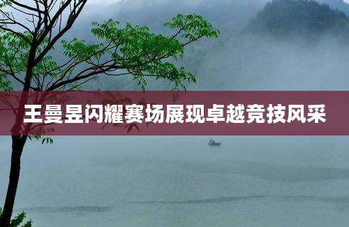 王曼昱闪耀赛场展现卓越竞技风采