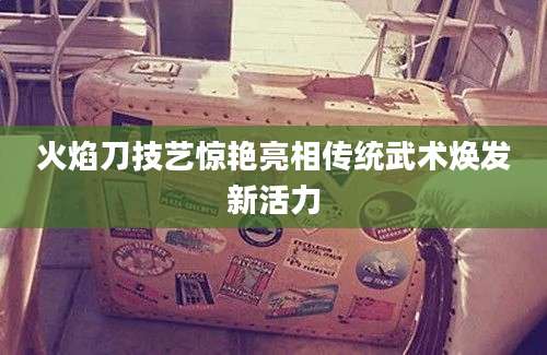火焰刀技艺惊艳亮相传统武术焕发新活力