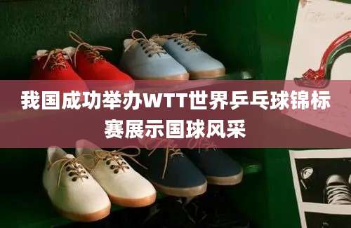 我国成功举办WTT世界乒乓球锦标赛展示国球风采