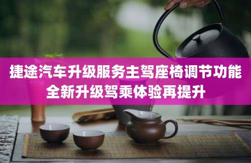 捷途汽车升级服务主驾座椅调节功能全新升级驾乘体验再提升