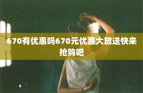 670有优惠吗670元优惠大放送快来抢购吧
