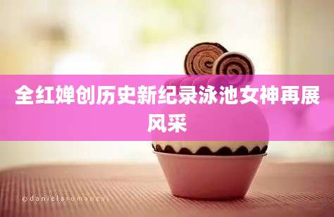 全红婵创历史新纪录泳池女神再展风采