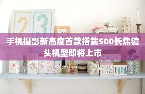 手机摄影新高度首款搭载500长焦镜头机型即将上市